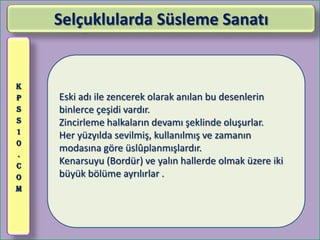 Selçuklularda Süsleme Sanatı


K
P   Eski adı ile zencerek olarak anılan bu desenlerin
S   binlerce çeşidi vardır.
S   Zincirleme halkaların devamı şeklinde oluşurlar.
1
    Her yüzyılda sevilmiş, kullanılmış ve zamanın
0
    modasına göre üslûplanmışlardır.
.
C
    Kenarsuyu (Bordür) ve yalın hallerde olmak üzere iki
O   büyük bölüme ayrılırlar .
M
 