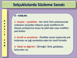 Selçuklularda Süsleme Sanatı

    A – KABLAR:
K
    1- Vazolar – çiçeklikler : Her türlü Türk süslemesinde
P
S
    onbeşinci yüzyıldan itibaren çiçek motiflerini bir
S   düzeye yerleştirme amacı ile şekil alan vazo motifleri
1   pek boldur
0
.   2- Kandil ve şamdanlar : Özellikle mezar taşlarında çok
C   kullanılan ve ışığı sembolize eden bir motif türüdür
O
M
    3- Tabak ve diğerleri : (Örneğin: İbrik, gülabdan,
    buhurdan vs)
 