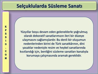 Selçuklularda Süsleme Sanatı


K
P
S
     Yüzyıllar boyu devam eden geleneklerle yoğrulmuş
S        olarak dekoratif sanatlarımızın ileri bir düzeye
1      ulaşmasını sağlamışlardır. Bu denli bir oluşumun
0       nedenlerinden birini de Türk sanatkârının, dini
.      yasaklar nedeniyle resim ve heykel sanatlarında
C    kısıtlandığı için, benliğini süsleme sanatları kanalıyla
O          korumaya çalışmasında aramak gereklidir.
M
 
