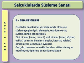 Selçuklularda Süsleme Sanatı


    B – BİNA DESENLERİ :
K
P
S
    Özellikler onsekizinci yüzyılda moda olmuş ve
S   süslemeye girmiştir. İşlemede, tezhipte ve taş
1   süslemesinde çok rastlanır.
0   Dini binalar (cami, mescit) sivil binalar (evler, köşkler,
.   yalılar) ve resmi binalar (saraylar, kasırlar, kaleler)
C   olmak üzere üç bölüme ayrılırlar.
O   Gerçekçi desenler olmakla beraber, stilize olmuş ve
M
    motifleşmiş tiplerine de rastlanmaktadır .
 