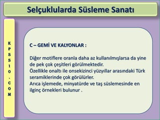 Selçuklularda Süsleme Sanatı


K
    C – GEMİ VE KALYONLAR :
P
S
S   Diğer motiflere oranla daha az kullanılmışlarsa da yine
1   de pek çok çeşitleri görülmektedir.
0   Özellikle onaltı ile onsekizinci yüzyıllar arasındaki Türk
.   seramiklerinde çok görülürler.
C   Arıca işlemede, minyatürde ve taş süslemesinde en
O   ilginç örnekleri bulunur .
M
 