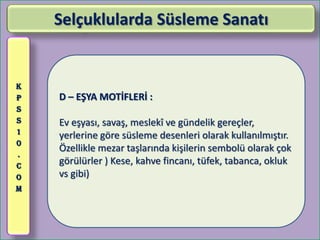Selçuklularda Süsleme Sanatı


K
P   D – EŞYA MOTİFLERİ :
S
S   Ev eşyası, savaş, meslekî ve gündelik gereçler,
1
    yerlerine göre süsleme desenleri olarak kullanılmıştır.
0
    Özellikle mezar taşlarında kişilerin sembolü olarak çok
.
C
    görülürler ) Kese, kahve fincanı, tüfek, tabanca, okluk
O   vs gibi)
M
 