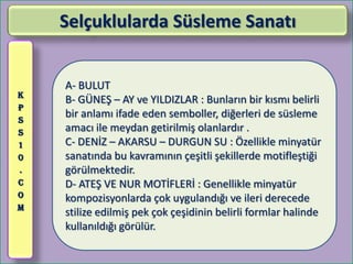 Selçuklularda Süsleme Sanatı


    A- BULUT
K
    B- GÜNEŞ – AY ve YILDIZLAR : Bunların bir kısmı belirli
P
S
    bir anlamı ifade eden semboller, diğerleri de süsleme
S   amacı ile meydan getirilmiş olanlardır .
1   C- DENİZ – AKARSU – DURGUN SU : Özellikle minyatür
0   sanatında bu kavramının çeşitli şekillerde motifleştiği
.   görülmektedir.
C   D- ATEŞ VE NUR MOTİFLERİ : Genellikle minyatür
O   kompozisyonlarda çok uygulandığı ve ileri derecede
M
    stilize edilmiş pek çok çeşidinin belirli formlar halinde
    kullanıldığı görülür.
 