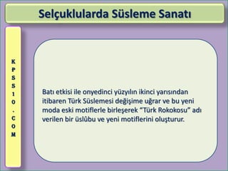 Selçuklularda Süsleme Sanatı


K
P
S
S
1   Batı etkisi ile onyedinci yüzyılın ikinci yarısından
0   itibaren Türk Süslemesi değişime uğrar ve bu yeni
.   moda eski motiflerle birleşerek “Türk Rokokosu” adı
C   verilen bir üslûbu ve yeni motiflerini oluşturur.
O
M
 