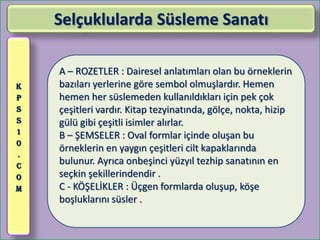 Selçuklularda Süsleme Sanatı

    A – ROZETLER : Dairesel anlatımları olan bu örneklerin
K   bazıları yerlerine göre sembol olmuşlardır. Hemen
P   hemen her süslemeden kullanıldıkları için pek çok
S   çeşitleri vardır. Kitap tezyinatında, gölçe, nokta, hizip
S   gülü gibi çeşitli isimler alırlar.
1
    B – ŞEMSELER : Oval formlar içinde oluşan bu
0
    örneklerin en yaygın çeşitleri cilt kapaklarında
.
C
    bulunur. Ayrıca onbeşinci yüzyıl tezhip sanatının en
O   seçkin şekillerindendir .
M   C - KÖŞELİKLER : Üçgen formlarda oluşup, köşe
    boşluklarını süsler .
 