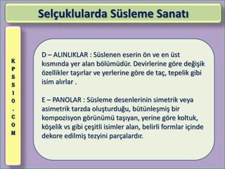 Selçuklularda Süsleme Sanatı


    D – ALINLIKLAR : Süslenen eserin ön ve en üst
K
    kısmında yer alan bölümüdür. Devirlerine göre değişik
P
S
    özellikler taşırlar ve yerlerine göre de taç, tepelik gibi
S   isim alırlar .
1
0   E – PANOLAR : Süsleme desenlerinin simetrik veya
.   asimetrik tarzda oluşturduğu, bütünleşmiş bir
C   kompozisyon görünümü taşıyan, yerine göre koltuk,
O   köşelik vs gibi çeşitli isimler alan, belirli formlar içinde
M
    dekore edilmiş tezyini parçalardır.
 