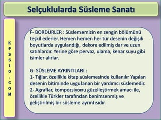 Selçuklularda Süsleme Sanatı

    F- BORDÜRLER : Süslememizin en zengin bölümünü
    teşkil ederler. Hemen hemen her tür desenin değişik
K
    boyutlarda uygulandığı, dekore edilmiş dar ve uzun
P
S
    satıhlardır. Yerine göre pervaz, ulama, kenar suyu gibi
S   isimler alırlar.
1
0   G- SÜSLEME AYRINTILARI :
.   1- Tığlar, özellikle kitap süslemesinde kullanılır Yapılan
C   desenin bitiminde uygulanan bir yardımcı süslemedir.
O   2- Agraflar, kompozsiyonu güzelleştirmek amacı ile,
M
    özellikle Türkler tarafından benimsenmiş ve
    geliştirilmiş bir süsleme ayrıntısıdır.
 
