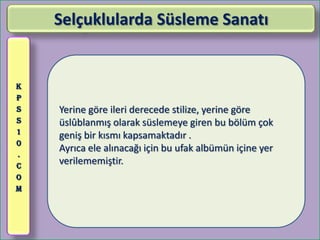 Selçuklularda Süsleme Sanatı


K
P
S   Yerine göre ileri derecede stilize, yerine göre
S   üslûblanmış olarak süslemeye giren bu bölüm çok
1
    geniş bir kısmı kapsamaktadır .
0
    Ayrıca ele alınacağı için bu ufak albümün içine yer
.
C
    verilememiştir.
O
M
 