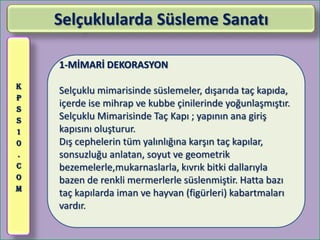 Selçuklularda Süsleme Sanatı

    1-MİMARİ DEKORASYON
K
    Selçuklu mimarisinde süslemeler, dışarıda taç kapıda,
P
S
    içerde ise mihrap ve kubbe çinilerinde yoğunlaşmıştır.
S   Selçuklu Mimarisinde Taç Kapı ; yapının ana giriş
1   kapısını oluşturur.
0   Dış cephelerin tüm yalınlığına karşın taç kapılar,
.   sonsuzluğu anlatan, soyut ve geometrik
C   bezemelerle,mukarnaslarla, kıvrık bitki dallarıyla
O   bazen de renkli mermerlerle süslenmiştir. Hatta bazı
M
    taç kapılarda iman ve hayvan (figürleri) kabartmaları
    vardır.
 