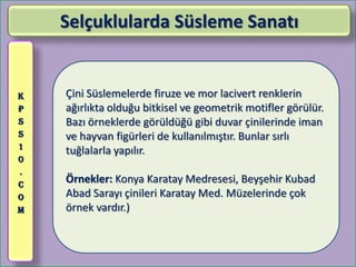 Selçuklularda Süsleme Sanatı


K   Çini Süslemelerde firuze ve mor lacivert renklerin
P   ağırlıkta olduğu bitkisel ve geometrik motifler görülür.
S   Bazı örneklerde görüldüğü gibi duvar çinilerinde iman
S   ve hayvan figürleri de kullanılmıştır. Bunlar sırlı
1
    tuğlalarla yapılır.
0
.
C
    Örnekler: Konya Karatay Medresesi, Beyşehir Kubad
O   Abad Sarayı çinileri Karatay Med. Müzelerinde çok
M   örnek vardır.)
 