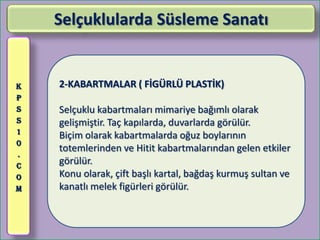 Selçuklularda Süsleme Sanatı


K   2-KABARTMALAR ( FİGÜRLÜ PLASTİK)
P
S   Selçuklu kabartmaları mimariye bağımlı olarak
S   gelişmiştir. Taç kapılarda, duvarlarda görülür.
1
    Biçim olarak kabartmalarda oğuz boylarının
0
    totemlerinden ve Hitit kabartmalarından gelen etkiler
.
C
    görülür.
O   Konu olarak, çift başlı kartal, bağdaş kurmuş sultan ve
M   kanatlı melek figürleri görülür.
 