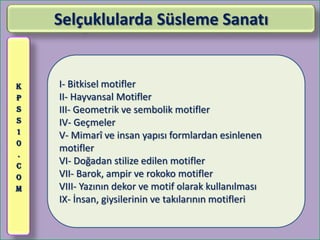 Selçuklularda Süsleme Sanatı


K   I- Bitkisel motifler
P   II- Hayvansal Motifler
S   III- Geometrik ve sembolik motifler
S   IV- Geçmeler
1
    V- Mimarî ve insan yapısı formlardan esinlenen
0
    motifler
.
C
    VI- Doğadan stilize edilen motifler
O   VII- Barok, ampir ve rokoko motifler
M   VIII- Yazının dekor ve motif olarak kullanılması
    IX- İnsan, giysilerinin ve takılarının motifleri
 
