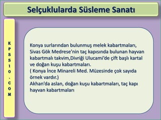 Selçuklularda Süsleme Sanatı


K
    Konya surlarından bulunmuş melek kabartmaları,
P
S
    Sivas Gök Medrese’nin taç kapısında bulunan hayvan
S   kabartmalı takvim,Divriği Ulucami’de çift başlı kartal
1   ve doğan kuşu kabartmaları.
0   ( Konya İnce Minareli Med. Müzesinde çok sayıda
.   örnek vardır.)
C   Akhan’da aslan, doğan kuşu kabartmaları, taç kapı
O   hayvan kabartmaları
M
 