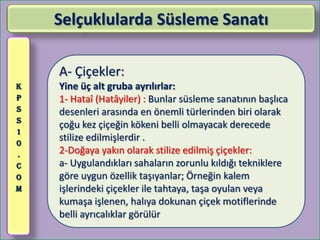 Selçuklularda Süsleme Sanatı

    A- Çiçekler:
K   Yine üç alt gruba ayrılırlar:
P   1- Hataî (Hatâyiler) : Bunlar süsleme sanatının başlıca
S   desenleri arasında en önemli türlerinden biri olarak
S
    çoğu kez çiçeğin kökeni belli olmayacak derecede
1
0
    stilize edilmişlerdir .
.   2-Doğaya yakın olarak stilize edilmiş çiçekler:
C   a- Uygulandıkları sahaların zorunlu kıldığı tekniklere
O   göre uygun özellik taşıyanlar; Örneğin kalem
M   işlerindeki çiçekler ile tahtaya, taşa oyulan veya
    kumaşa işlenen, halıya dokunan çiçek motiflerinde
    belli ayrıcalıklar görülür
 