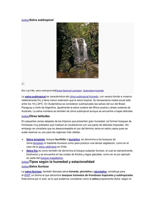 [editar]Selva subtropical




Box Log Falls, selva subtropical delParque Nacional Lamington, Queensland,Australia.

La selva subtropical es característica del clima subtropical húmedo, con verano tórrido e invierno
relativamente frío y tiene menor extensión que la selva tropical. Su temperatura media anual está
entre los 18 y 24ºC. En Sudamérica se consideran subtropicales las selvas del sur del Brasil,
Paraguay y norte de Argentina. Igualmente la selva costera del África austral y áreas costeras de
Australia. La selva montana es también de clima subtropical aunque se encuentre a bajas latitudes.

[editar]Otras latitudes
En pequeñas zonas alejadas de los trópicos que presentan gran humedad, se forman bosques de
frondosas muy poblados que rivalizan en exuberancia con sus pares de latitudes tropicales. Sin
embargo se considera que es desaconsejable el uso del término selva en estos casos pues se
suele reservar su uso para las regiones más cálidas.

    Selva templada, bosque laurifolio o laurisilva, se denomina a los bosques de
    clima templado lo bastante lluviosos como para producir una densa vegetación, como en el
    caso de la selva valdiviana en Chile.
    Selva fría es como también de denomina al bosque subpolar lluvioso, el cual es siempreverde,
    biodiverso y se encuentra en las costas de fiordos y lagos glaciales, como se ve por ejemplo
    en parte del bosque magallánico.
[editar]Tipos    según la humedad y estacionalidad
[editar]Selva lluviosa
La selva lluviosa, también llamada selva húmeda, pluvisilva o pluviselva, constituye para
el WWF un bioma al que denomina bosques húmedos de frondosas tropicales y subtropicales.
Este bioma por sí solo, es lo que podemos considerar como la selva propiamente dicha -según el
 