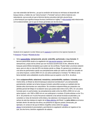 uso más extendido del término-, ya que la condición de lluviosa es intrínseca al desarrollo del
bosque denso, y hablar de una "selva lluviosa" o "húmeda" sería en última instancia una
redundancia, que se evita al usar el término técnico pluvisilva (del latín pluvia=lluvia
                                                                      3
y silva=bosque) que significa bosque lluvioso (rainforest en inglés). Lapluviosidad está relacionada
con la estacionalidad, por lo que en líneas generales son de dos tipos:




Oscilación de la vegetación mundial. Nótese que la vegetación es perenne en las regiones tropicales de
la Amazonía, el Congo y elSudeste de Asia.


     Selva perennifolia, siempreverde, pluvial, ombrófila, perhúmeda o muy húmeda. El
     término perennifolio alude a la vegetación de hoja ancha perenne, (permanente o
     siempreviva), propio de los climas que son lluviosos durante todo el año, diferente de los
     bosques perennifolios templados que suelen ser de coníferas. Puede haber una breve estación
     seca, pero en ella no más del 25% de árboles pierde su follaje. En general se considera que
     una selva es perhúmeda cuando sus precipitaciones están por sobre los 4000 mm anuales en
                                                                               4
     una selva tropical, o sobre 2000 mm en una selva subtropical o montana. En México se le
     llama también selva altadebido al porte arbóreo que es superior a los 30 m. de altura.

     Selva subperennifolia, estacional, monzónica, semiombrófila, mediana o húmeda propia
                                                                           5
     mente dicha, en Brasil se denominabosque estacional semideciduo y es siempreverde
     parcialmente; también se le llama bosque húmedo caducifolio aunque en realidad sólo los
     árboles altos dominantes son caducifolios. Se considera subperennifolia por presentar una
     pérdida parcial del follaje en la estación seca que puede estar entre el 25 y 50%. En una selva
     húmeda (pero no perhúmeda), las precipitaciones están entre los 2000 y 4000 mm en una
     selva tropical, o de 1000 a 2000 mm en una subtropical o montana. El porte arbóreo va de 15 a
     30 m. Se presenta con mucha frecuencia rodeando a las selvas lluviosas ecuatoriales y se
     considera un área de transición entre éstas y las sabanas o los bosques secos. Entre las
     selvas de este tipo destaca la región de la Mata atlántica del Brasil. La selva alisia se enmarca
     también dentro de este tipo de selva y se presenta en algunos países (Venezuela, por
     ejemplo), en zonas en las que el efecto orográfico actúa sobre los vientos
     alisios incrementando la pluviosidad y permitiendo la vegetación selvática en lugares en los
     que, de otra forma, tendrían vegetación de sabana.
 