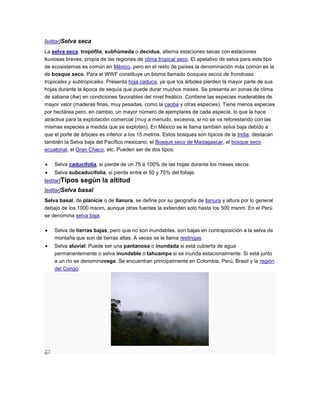 [editar]Selva seca
La selva seca, tropófila, subhúmeda o decidua, alterna estaciones secas con estaciones
lluviosas breves, propia de las regiones de clima tropical seco. El apelativo de selva para este tipo
de ecosistemas es común en México, pero en el resto de países la denominación más común es la
de bosque seco. Para el WWF constituye un bioma llamado bosques secos de frondosas
tropicales y subtropicales. Presenta hoja caduca, ya que los árboles pierden la mayor parte de sus
hojas durante la época de sequía que puede durar muchos meses. Se presenta en zonas de clima
de sabana (Aw) en condiciones favorables del nivel freático. Contiene las especies maderables de
mayor valor (maderas finas, muy pesadas, como la caoba y otras especies). Tiene menos especies
por hectárea pero, en cambio, un mayor número de ejemplares de cada especie, lo que la hace
atractiva para la explotación comercial (muy a menudo, excesiva, si no se va reforestando con las
mismas especies a medida que se explotan). En México se le llama también selva baja debido a
que el porte de árboles es inferior a los 15 metros. Estos bosques son típicos de la India, destacan
también la Selva baja del Pacífico mexicano, el Bosque seco de Madagascar, el bosque seco
ecuatorial, el Gran Chaco, etc. Pueden ser de dos tipos:

    Selva caducifolia, si pierde de un 75 a 100% de las hojas durante los meses secos.
    Selva subcaducifolia, si pierde entre el 50 y 75% del follaje.
[editar]Tipos   según la altitud
[editar]Selva basal
Selva basal, de planicie o de llanura, se define por su geografía de llanura y altura por lo general
debajo de los 1000 msnm, aunque otras fuentes la extienden solo hasta los 500 msnm. En el Perú
se denomina selva baja.

    Selva de tierras bajas, pero que no son inundables, son bajas en contraposición a la selva de
    montaña que son de tierras altas. A veces se le llama restingas.
    Selva aluvial: Puede ser una pantanosa o inundada si está cubierta de agua
    permanentemente o selva inundable o tahuampa si se inunda estacionalmente. Si está junto
    a un río se denominavega. Se encuentran principalmente en Colombia, Perú, Brasil y la región
    del Congo.
 