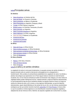 [editar]Principales     selvas
En América

    Selva Amazónica, en América del Sur.
    Selva de Darién, en Panamá y Colombia.
    Selva Lacandona, en México y Guatemala.
    Selva Paranaense en Argentina, Paraguay y Brasil.
    Yungas, en Perú, Bolivia y Argentina.
    Bosque andino, en Colombia, Venezuela y Ecuador.
    Selva misionera, en Argentina.
    Selva Tucumano-Oranense en Argentina.
    Selva Valdiviana, en Chile y Argentina.
    Selva de Petén o Petenera, en Guatemala.
    Amazonía del Perú
    Amazonía de Colombia
    Amazonía del Ecuador
En África

    Selva del Congo, en África Central.
    Selva montana guineana, en África Occidental.
    Selva guineana occidental de tierras bajas, en África Occidental.
    Selva guineana oriental, en África Oriental.
    Selva de Madagascar.
En Asia y Oceanía

    Malesia, entre Asia y Oceanía.
    Selva de Nueva Guinea.
    Selva de Borneo.
[editar]La   selva y el cambio climático
La vegetación de selva no sirve para fundamentar un supuesto proceso de cambio climático, ni
siquiera tomando sólo en cuenta la intervención antropogénica en su desaparición o
transformación. Ello se debe a la extraordinaria estabilidad de la vegetación de selva: los árboles y
plantas más antiguos que aparecieron en la Tierra siguen todavía creciendo en esta formación
ecuatorial. Así, en las minas de antracita (el carbón de formación más antigua) y en otros restos de
vegetales fósiles pueden distinguirse troncos, materias leñosas y hojas de helechos arborescentes,
lo cual fundamenta la idea de que el ambiente climático ha seguido siendo el mismo a lo largo de
cientos de millones de años, por lo menos, en las regiones intertropicales, ya que los helechos
arborescentes, siguen desarrollándose en las selvas de hoy en día, con las mismas características
ecológicas que las que existían durante el período carbonífero de la Era Primaria e incluso antes.
Lo que ha sucedido en dichas regiones es una diversificación creciente de especies vegetales y
adaptaciones de las mismas al clima. Además, las especies vegetales de la selva tienen su propia
 