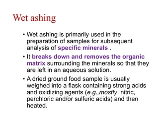 Wet ashing
• Wet ashing is primarily used in the
preparation of samples for subsequent
analysis of specific minerals .
• It breaks down and removes the organic
matrix surrounding the minerals so that they
are left in an aqueous solution.
• A dried ground food sample is usually
weighed into a flask containing strong acids
and oxidizing agents (e.g.,mostly nitric,
perchloric and/or sulfuric acids) and then
heated.
 