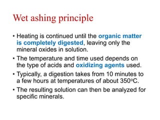 Wet ashing principle
• Heating is continued until the organic matter
is completely digested, leaving only the
mineral oxides in solution.
• The temperature and time used depends on
the type of acids and oxidizing agents used.
• Typically, a digestion takes from 10 minutes to
a few hours at temperatures of about 350oC.
• The resulting solution can then be analyzed for
specific minerals.
 