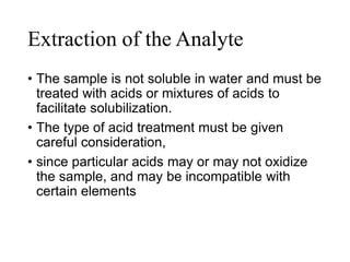 Extraction of the Analyte
• The sample is not soluble in water and must be
treated with acids or mixtures of acids to
facilitate solubilization.
• The type of acid treatment must be given
careful consideration,
• since particular acids may or may not oxidize
the sample, and may be incompatible with
certain elements
 