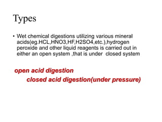 Types
• Wet chemical digestions utilizing various mineral
acids(eg.HCL,HNO3,HF,H2SO4,etc.),hydrogen
peroxide and other liquid reagents is carried out in
either an open system ,that is under closed system
open acid digestion
closed acid digestion(under pressure)
 