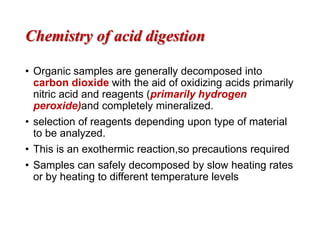 Chemistry of acid digestion
• Organic samples are generally decomposed into
carbon dioxide with the aid of oxidizing acids primarily
nitric acid and reagents (primarily hydrogen
peroxide)and completely mineralized.
• selection of reagents depending upon type of material
to be analyzed.
• This is an exothermic reaction,so precautions required
• Samples can safely decomposed by slow heating rates
or by heating to different temperature levels
 