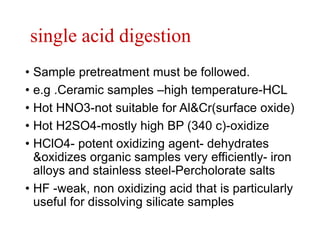 single acid digestion
• Sample pretreatment must be followed.
• e.g .Ceramic samples –high temperature-HCL
• Hot HNO3-not suitable for Al&Cr(surface oxide)
• Hot H2SO4-mostly high BP (340 c)-oxidize
• HClO4- potent oxidizing agent- dehydrates
&oxidizes organic samples very efficiently- iron
alloys and stainless steel-Percholorate salts
• HF -weak, non oxidizing acid that is particularly
useful for dissolving silicate samples
 