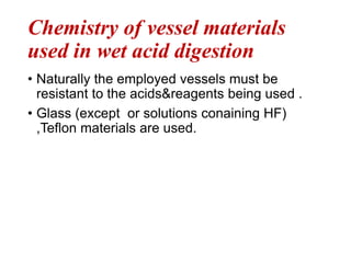 Chemistry of vessel materials
used in wet acid digestion
• Naturally the employed vessels must be
resistant to the acids&reagents being used .
• Glass (except or solutions conaining HF)
,Teflon materials are used.
 