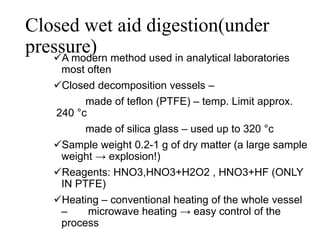 Closed wet aid digestion(under
pressure)A modern method used in analytical laboratories
most often
Closed decomposition vessels –
made of teflon (PTFE) – temp. Limit approx.
240 °c
made of silica glass – used up to 320 °c
Sample weight 0.2-1 g of dry matter (a large sample
weight → explosion!)
Reagents: HNO3,HNO3+H2O2 , HNO3+HF (ONLY
IN PTFE)
Heating – conventional heating of the whole vessel
– microwave heating → easy control of the
process
 