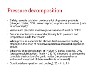 Pressure decomposition
• Safety: sample oxidation produce a lot of gaseous products
(nitrogen oxides, CO2 , water vapour) → pressure increases (units
to tens of mpa);
• Vessels are placed in massive jackets made of steel or PEEK
• Sensors monitor pressure and optionally both pressure and
temperature inside the vessels
• When pressure exceeds the chosen limit microwave heating is
stopped; in the case of explosive reaction a controlled expansion
occurs
• Efficiency of decomposition: at t < 200 °C partial decomp. Only
(pressure solubilization); final t > 280 °C is needed to achieve the
complete destruction of organic matter (necessary when a
voltammetric method of determination is to be used)
• Duration (decomposition and cooling): 20 min to 2 h
 