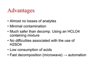 Advantages
• Almost no losses of analytes
• Minimal contamination
• Much safer than decomp. Using an HCLO4
containing mixture
• No difficulties associated with the use of
H2SO4
• Low consumption of acids
• Fast decomposition (microwave) → automation
 
