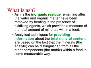 What is ash?
• Ash is the inorganic residue remaining after
the water and organic matter have been
removed by heating in the presence of
oxidizing agents, which provides a measure of
the total amount of minerals within a food.
• Analytical techniques for providing
information about the total mineral content
are based on the fact that the minerals (the
analyte) can be distinguished from all the
other components (the matrix) within a food in
some measurable way.
 