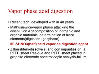 Vapor phase acid digestion
• Recent tech .developed with in 40 years
• Mathusiewice-vapor phase attacking the
dissolution &decomposition of inorganic and
organic materials determination of trace
elements(digestion -gasphase)
HF &HNO3(half) acid vapor as digestion agent
• Zilbershtein-dissolve si and con impurities on a
PTFE sheet.Residue and PTFE sheet placed in
graphite electrode.spectroscopic analysis-failure
 