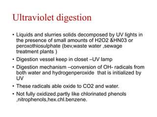 Ultraviolet digestion
• Liquids and slurries solids decomposed by UV lights in
the presence of small amounts of H2O2 &HN03 or
peroxothiosulphate (bev,waste water ,sewage
treatment plants )
• Digestion vessel keep in closet –UV lamp
• Digestion mechanism –conversion of OH- radicals from
both water and hydrogenperoxide that is initialized by
UV
• These radicals able oxide to CO2 and water.
• Not fully oxidized.partly like chlorinated phenols
,nitrophenols,hex.chl.benzene.
 