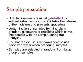 Sample preparation
• High fat samples are usually defatted by
solvent extraction, as this facilitates the release
of the moisture and prevents spattering.
• contamination of samples by minerals in
grinders, glassware or crucibles which come
into contact with the sample during the
analysis.
• For that reason , it is recommended to use
deionized water when preparing samples.
• Samples are selected at random from large
group of samples.
 