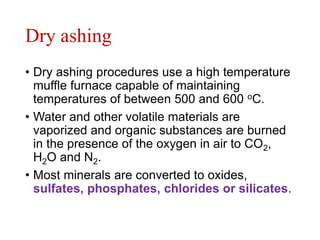 Dry ashing
• Dry ashing procedures use a high temperature
muffle furnace capable of maintaining
temperatures of between 500 and 600 oC.
• Water and other volatile materials are
vaporized and organic substances are burned
in the presence of the oxygen in air to CO2,
H2O and N2.
• Most minerals are converted to oxides,
sulfates, phosphates, chlorides or silicates.
 