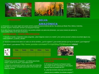 SELVA  AMAZÓNICA INTRODUCCIÓN La Amazonia es una vasta región de la parte central y septentrional de América del Sur. Se extiene por Brasil, Perú, Bolivia, Colombia, Ecuador, Guyana, Venezuela, Surinam y la Guayana Francesa. Es la selva tropical más grande del territorio. Los sonidos añaden a la selva otra dimensión, una nueva manera de apreciar la indescriptible belleza de la selva amazónica. ACTIVIDADES.  ETAPA PRE ESCUCHA 1- Escucha el sonido y responde a estas preguntas: ¿Qué imágenes vienen a tu mente? ¿Con qué las asocias?¿Habías escuchado alguna vez, ruidos similares? ¿Cuándo y dónde? 2- Asocia los sonidos de la selva con cada uno de los sentidos, ¿qué te sugieren? ¿qué sonidos piensas que hay en la selva? ¿qué imágenes? ¿Qué olores? ¿qué sabores?  http:// www.youtube.com / watch?v = Uqh324qJTSQ & feature = related   ETAPA ESCUCHA 3-Escucha la canción “Amazonia”. ¿La habías escuchado antes? ¿Quién es el autor? ¿Qué sabes de él? 4- Escucha nuevamente la canción, pero esta vez ordena las estrofas que te han entregado para poder armar el texto con todos sus versos. ETAPA POSTERIOR A LA ESCUCHA 5- Si fueras el Productor de Roberto Carlos, qué imagen de las 5 expuestas en esta página elegirías para la portada del CD? 6- ¿Qué tipo de texto crees que es la canción? ¿Qué te dice la metáfora “los árboles sangran”? Vista Gusto Oído Olfato Tacto 