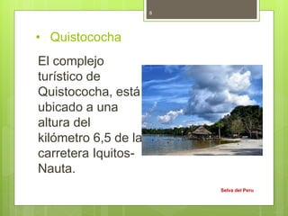• Quistococha
El complejo
turístico de
Quistococha, está
ubicado a una
altura del
kilómetro 6,5 de la
carretera Iquitos-
Nauta.
Selva del Peru
8
 
