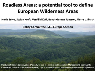 Roadless Areas: a potential tool to define
       European Wilderness Areas
Nuria Selva, Stefan Kreft, Vassiliki Kati, Bengt-Gunnar Jonsson, Pierre L. Ibisch

                       Policy Committee- SCB Europe Section




Institute of Nature Conservation (Poland), Centre for Econics and Ecosystem Management, Eberswalde
(Germany), University of Ioannina (Greece), Dpt of Natural Sciences, Engineering & Mathematics (Sweden)
 