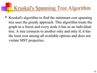 Kruskal's Spanning Tree Algorithm
 Kruskal's algorithm to find the minimum cost spanning
tree uses the greedy approach. This algorithm treats the
graph as a forest and every node it has as an individual
tree. A tree connects to another only and only if, it has
the least cost among all available options and does not
violate MST properties.
10
 