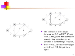 .
13
 The least cost is 2 and edges
involved are B,D and D,T. We add
them. Adding them does not violate
spanning tree properties, so we
continue to our next edge selection.
 Next cost is 3, and associated edges
are A,C and C,D. We add them
again
 