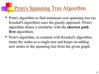 Prim's Spanning Tree Algorithm
 Prim's algorithm to find minimum cost spanning tree (as
Kruskal's algorithm) uses the greedy approach. Prim's
algorithm shares a similarity with the shortest path
first algorithms.
 Prim's algorithm, in contrast with Kruskal's algorithm,
treats the nodes as a single tree and keeps on adding
new nodes to the spanning tree from the given graph.
17
 
