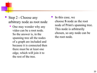 .
 Step 2 - Choose any
arbitrary node as root node

One may wonder why any
video can be a root node.
So the answer is, in the
spanning tree all the nodes
of a graph are included and
because it is connected then
there must be at least one
edge, which will join it to
the rest of the tree.
 In this case, we
choose S node as the root
node of Prim's spanning tree.
This node is arbitrarily
chosen, so any node can be
the root node.
20
 