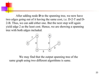 .
23
After adding node D to the spanning tree, we now have
two edges going out of it having the same cost, i.e. D-2-T and D-
2-B. Thus, we can add either one. But the next step will again
yield edge 2 as the least cost. Hence, we are showing a spanning
tree with both edges included.
We may find that the output spanning tree of the
same graph using two different algorithms is same.
 