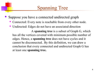 Spanning Tree
 Suppose you have a connected undirected graph
 Connected: Every note is reachable from every other node.
 Undirected: Edges do not have an associated direction
A spanning tree is a subset of Graph G, which
has all the vertices covered with minimum possible number of
edges. Hence, a spanning tree does not have cycles and it
cannot be disconnected.. By this definition, we can draw a
conclusion that every connected and undirected Graph G has
at least one spanning tree.
4
 