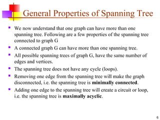 General Properties of Spanning Tree
 We now understand that one graph can have more than one
spanning tree. Following are a few properties of the spanning tree
connected to graph G
 A connected graph G can have more than one spanning tree.
 All possible spanning trees of graph G, have the same number of
edges and vertices.
 The spanning tree does not have any cycle (loops).
 Removing one edge from the spanning tree will make the graph
disconnected, i.e. the spanning tree is minimally connected.
 Adding one edge to the spanning tree will create a circuit or loop,
i.e. the spanning tree is maximally acyclic.
6
 