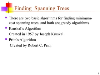 Finding Spanning Trees
 There are two basic algorithms for finding minimum-
cost spanning trees, and both are greedy algorithms
 Kruskal’s Algorithm
Created in 1957 by Joseph Kruskal
 Prim's Algorithm
Created by Robert C. Prim
8
 