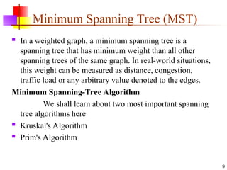 Minimum Spanning Tree (MST)
 In a weighted graph, a minimum spanning tree is a
spanning tree that has minimum weight than all other
spanning trees of the same graph. In real-world situations,
this weight can be measured as distance, congestion,
traffic load or any arbitrary value denoted to the edges.
Minimum Spanning-Tree Algorithm
We shall learn about two most important spanning
tree algorithms here
 Kruskal's Algorithm
 Prim's Algorithm
9
 