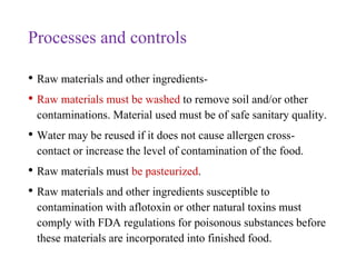 Processes and controls
• Raw materials and other ingredients-
• Raw materials must be washed to remove soil and/or other
contaminations. Material used must be of safe sanitary quality.
• Water may be reused if it does not cause allergen cross-
contact or increase the level of contamination of the food.
• Raw materials must be pasteurized.
• Raw materials and other ingredients susceptible to
contamination with aflotoxin or other natural toxins must
comply with FDA regulations for poisonous substances before
these materials are incorporated into finished food.
 